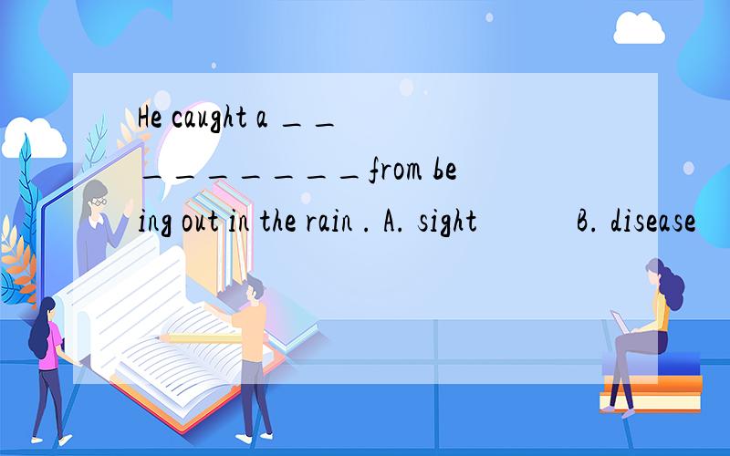 He caught a _________from being out in the rain . A. sight            B. disease            C. disaster      D. cold