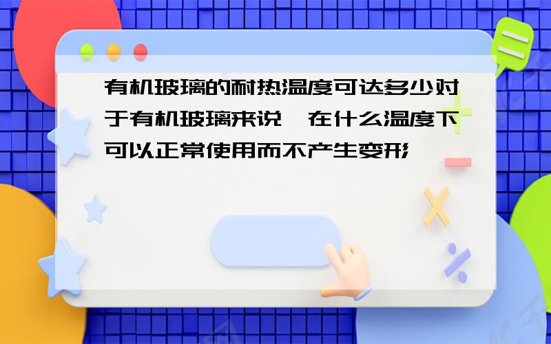 有机玻璃的耐热温度可达多少对于有机玻璃来说,在什么温度下可以正常使用而不产生变形