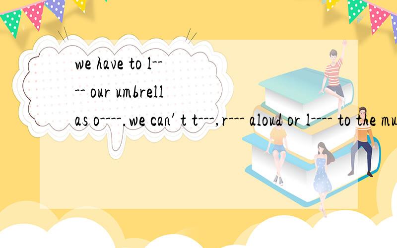 we have to l---- our umbrellas o----.we can′t t---,r--- aloud or l---- to the music in it