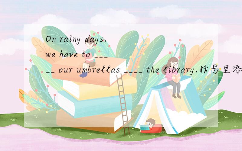 On rainy days,we have to _____ our umbrellas ____ the library.括号里添什么,有几种添法.