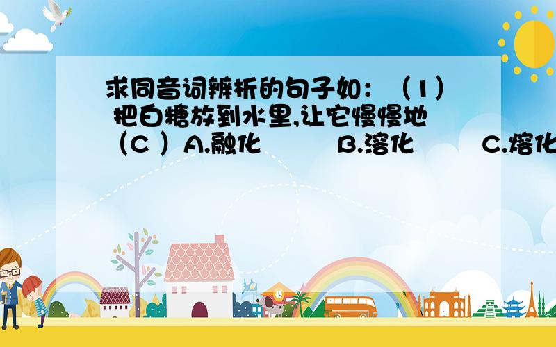 求同音词辨析的句子如：（1） 把白糖放到水里,让它慢慢地（C ）A.融化         B.溶化        C.熔化就像这样的题目,要答案的哦我不是让你们答，是让你们出这样的题，要答案的.我很急啊！！