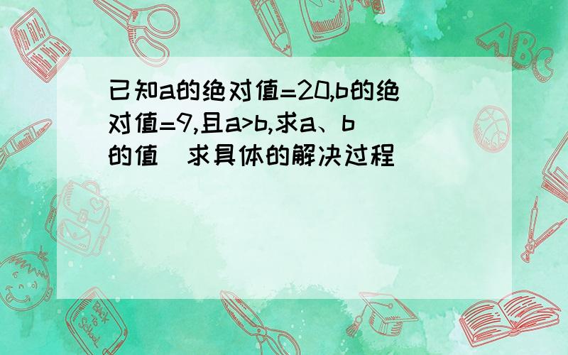 已知a的绝对值=20,b的绝对值=9,且a>b,求a、b的值(求具体的解决过程)