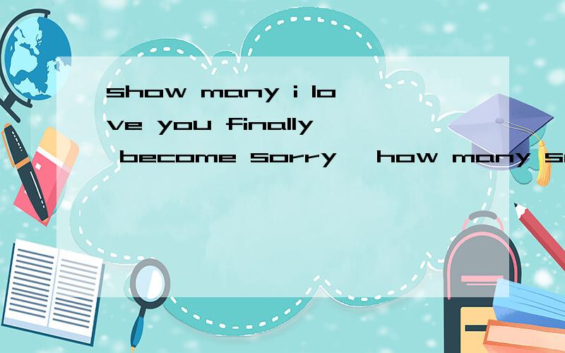 show many i love you finally become sorry ,how many sorry finally become ithow many i love you finally become sorry ,how many sorry finally become it doesn't matter ,how many it doesn't mattr become thank you .