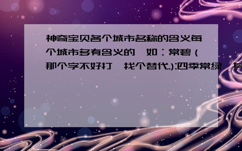 神奇宝贝各个城市名称的含义每个城市多有含义的,如：常碧（那个字不好打,找个替代.):四季常绿,其他的靠大家了.