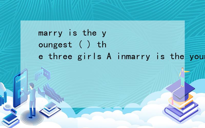 marry is the youngest ( ) the three girls A inmarry is the youngest ( ) the three girls A in B than C of D at