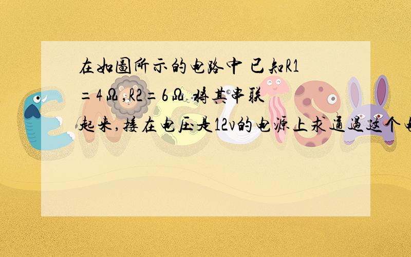 在如图所示的电路中 已知R1=4Ω,R2=6Ω 将其串联起来,接在电压是12v的电源上求通过这个电路的电流是多大和r1两端的电压是多大