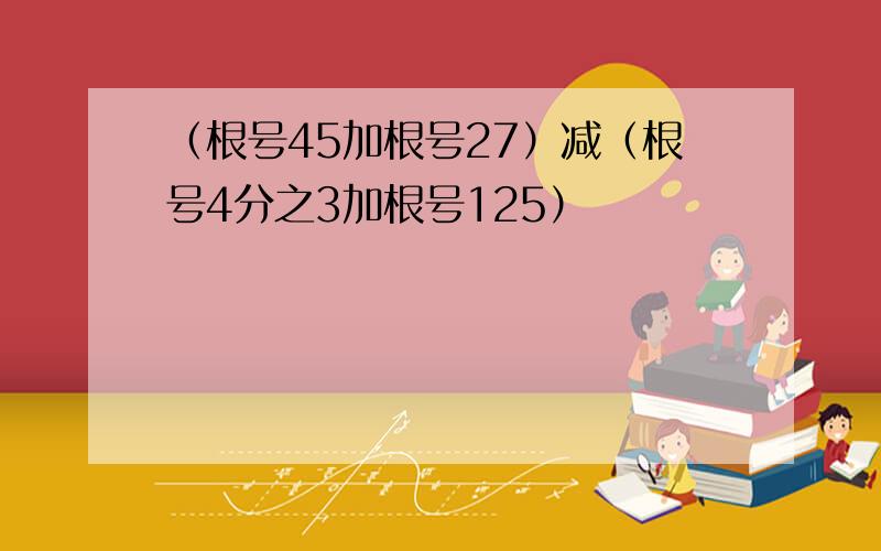 （根号45加根号27）减（根号4分之3加根号125）