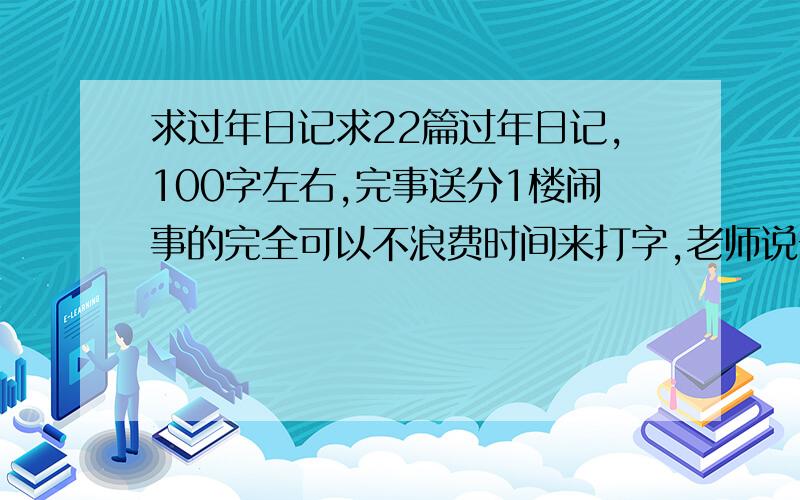 求过年日记求22篇过年日记,100字左右,完事送分1楼闹事的完全可以不浪费时间来打字,老师说一篇6行,1行20字最多也就120字,加上空行不写满的,100足矣