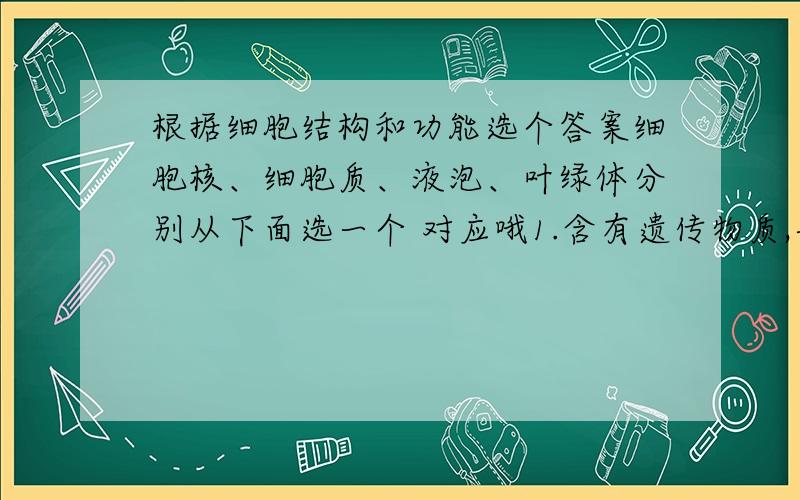 根据细胞结构和功能选个答案细胞核、细胞质、液泡、叶绿体分别从下面选一个 对应哦1.含有遗传物质,与遗传密切相关2.含有细胞液,贮藏各种物质3.进行光合作用4.进行多种生命活动的地方