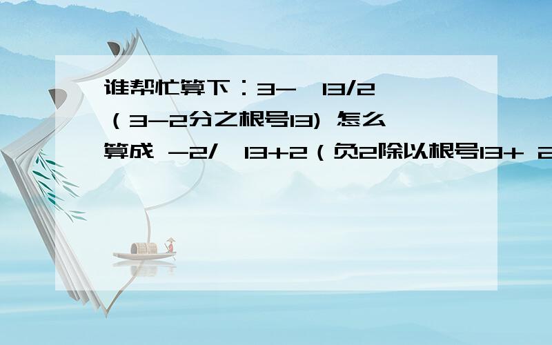 谁帮忙算下：3-√13/2 （3-2分之根号13) 怎么算成 -2/√13+2（负2除以根号13+ 2）你们可以反过来算 ：-2/√13+2 算成 3-√13/2 结果又是成立的，我做了很久，3-√13/2 就是算不成 3-√13/2 这是一道考