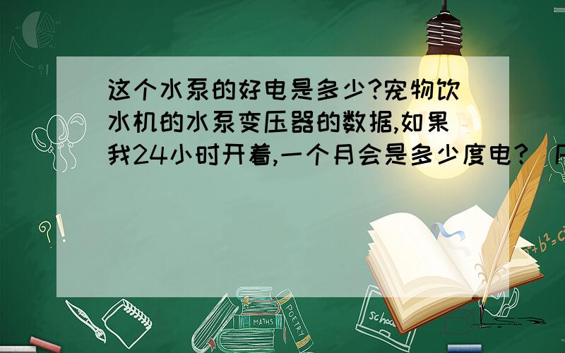 这个水泵的好电是多少?宠物饮水机的水泵变压器的数据,如果我24小时开着,一个月会是多少度电?（PRI:230-240V~   50Hz,SEC：12V~200mA  2.4VA）别告诉我计算方法,我算不出来,帮我直接算出来结果,