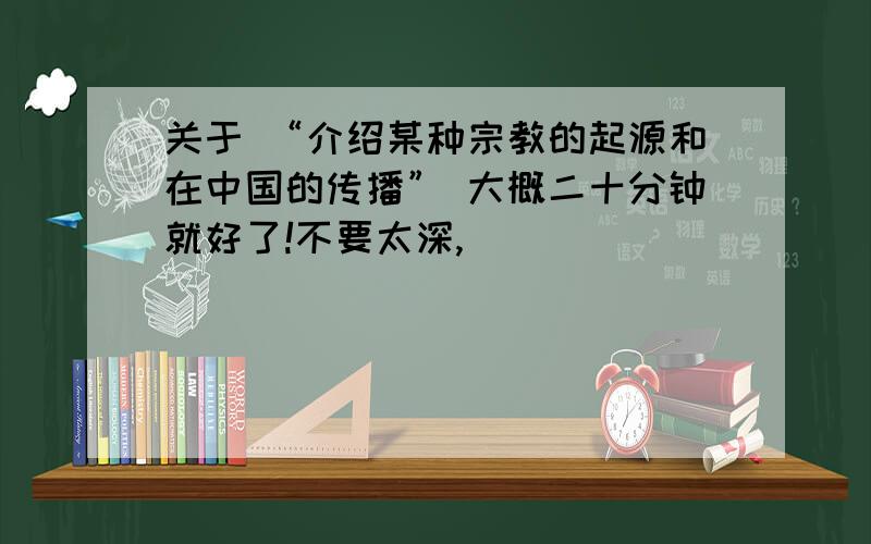 关于 “介绍某种宗教的起源和在中国的传播” 大概二十分钟就好了!不要太深,