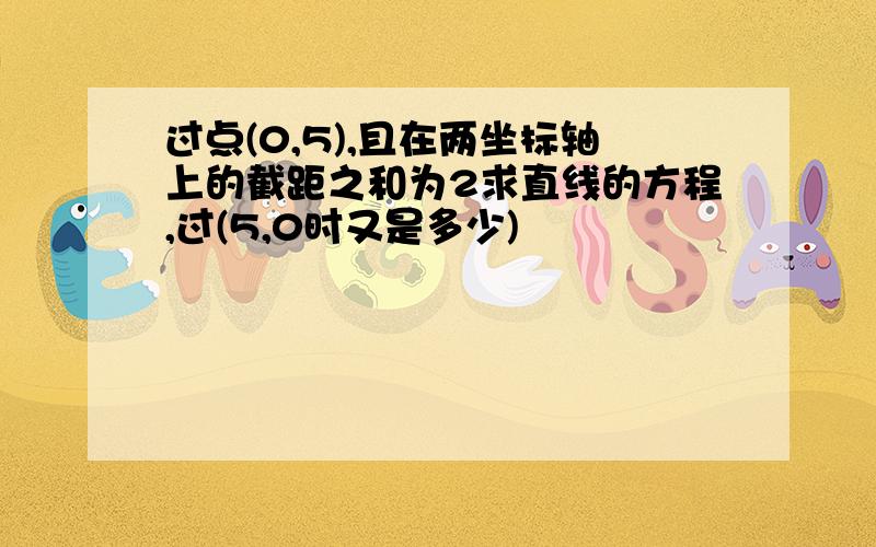 过点(0,5),且在两坐标轴上的截距之和为2求直线的方程,过(5,0时又是多少)