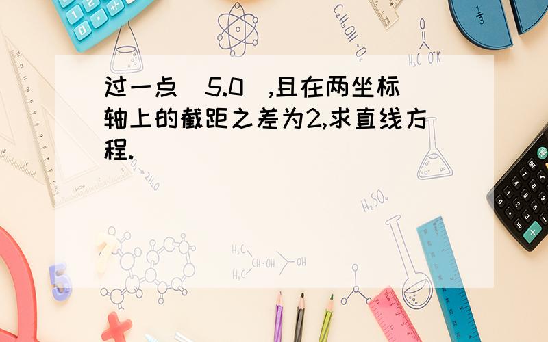 过一点(5.0),且在两坐标轴上的截距之差为2,求直线方程.