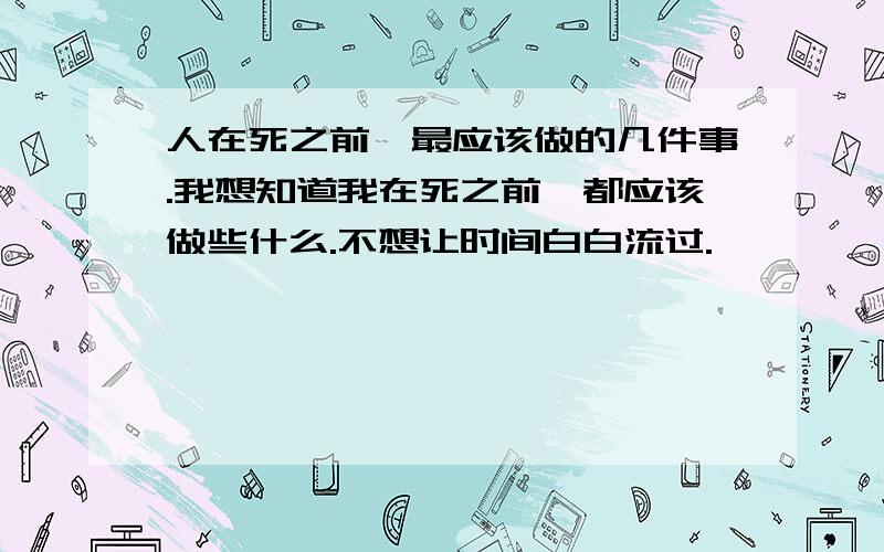 人在死之前,最应该做的几件事.我想知道我在死之前,都应该做些什么.不想让时间白白流过.