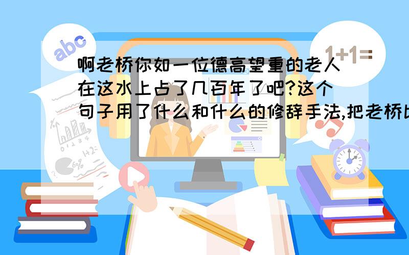 啊老桥你如一位德高望重的老人在这水上占了几百年了吧?这个句子用了什么和什么的修辞手法,把老桥比作什么,不但写出了桥的古老,而且也突出了什么的品质,充分表达了作者对桥的什么.从