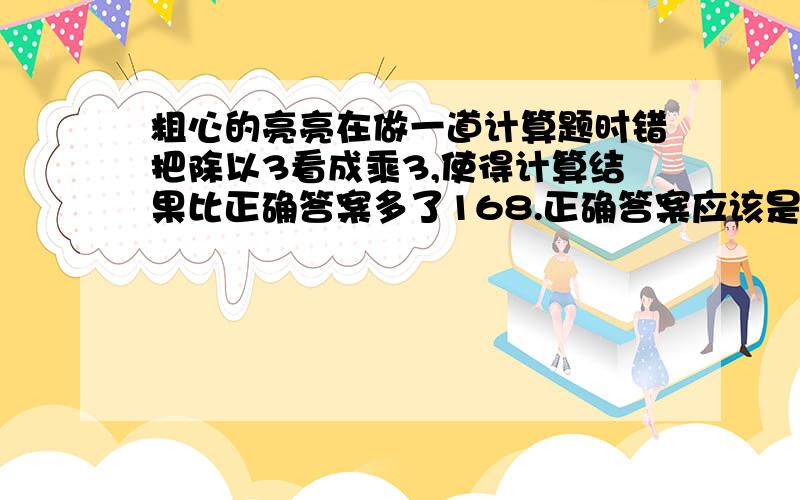 粗心的亮亮在做一道计算题时错把除以3看成乘3,使得计算结果比正确答案多了168.正确答案应该是多少?书上的题目已经难倒我好几次啦!