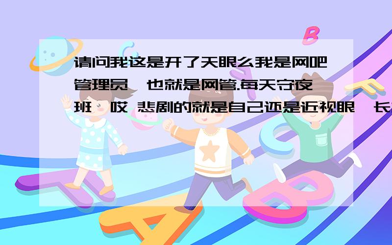 请问我这是开了天眼么我是网吧管理员,也就是网管.每天守夜班,哎 悲剧的就是自己还是近视眼,长相还凑活.所以三个月前去配了副隐形眼镜,悲剧发生了,我白天睡觉没取眼镜,晚上戴着隐形眼