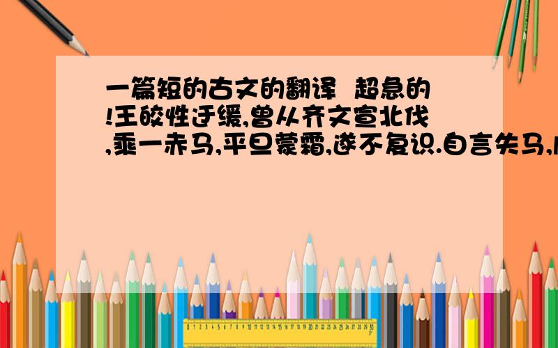 一篇短的古文的翻译  超急的!王皎性迂缓,曾从齐文宣北伐,乘一赤马,平旦蒙霜,遂不复识.自言失马,虞侯遍求不获. 须臾,日出,马体霜尽,依然系在前.方云:“我马尚在.”快啊!