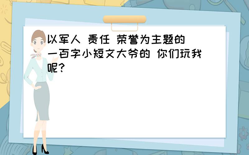 以军人 责任 荣誉为主题的 一百字小短文大爷的 你们玩我呢?