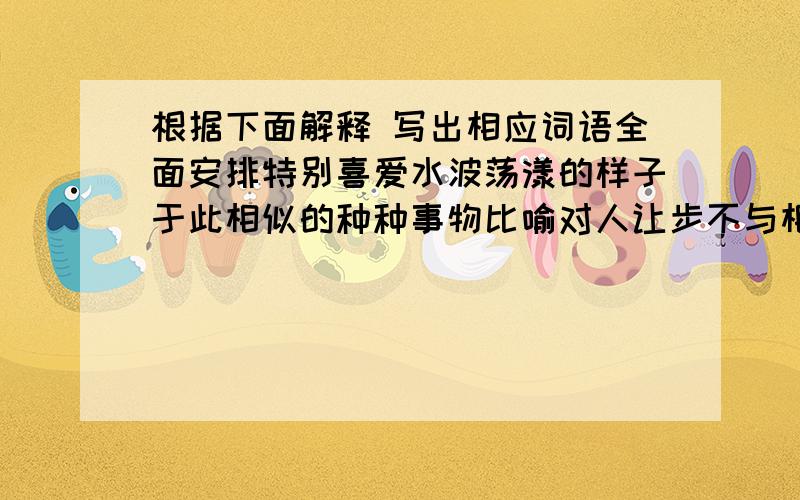 根据下面解释 写出相应词语全面安排特别喜爱水波荡漾的样子于此相似的种种事物比喻对人让步不与相争