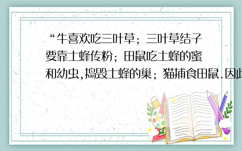 “牛喜欢吃三叶草；三叶草结子要靠土蜂传粉；田鼠吃土蜂的蜜和幼虫,捣毁土蜂的巢；猫捕食田鼠.因此养”牛的农民爱养猫.这是达尔文描述的生物之间的关系.你能用图解表示其中的关系吗