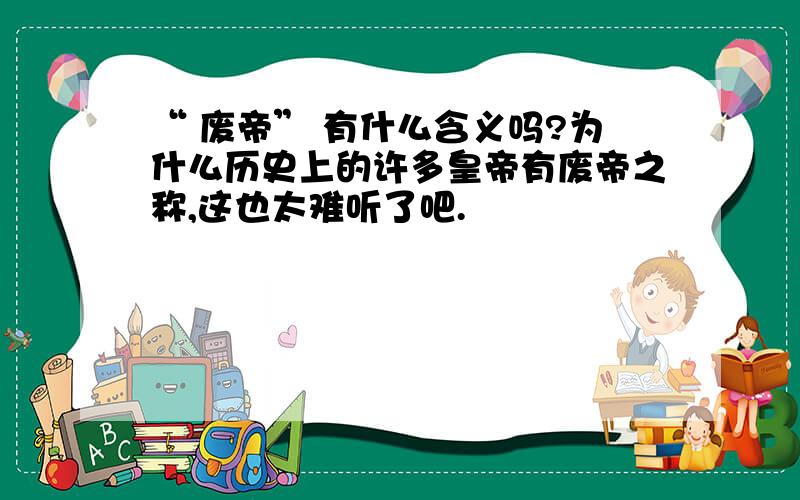 “ 废帝” 有什么含义吗?为什么历史上的许多皇帝有废帝之称,这也太难听了吧.