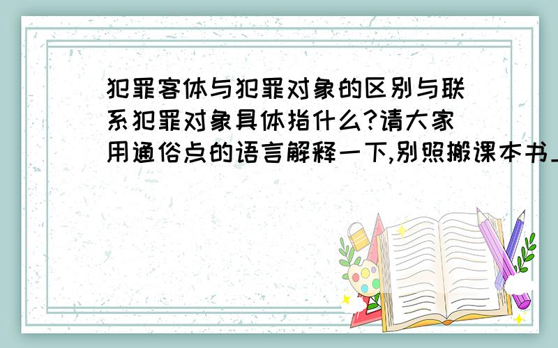 犯罪客体与犯罪对象的区别与联系犯罪对象具体指什么?请大家用通俗点的语言解释一下,别照搬课本书上的解释,联系：1、犯罪对象是社会关系存在的前提和条件,是犯罪客体的物质载体或者