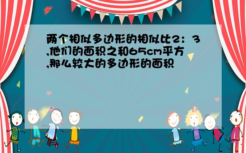 两个相似多边形的相似比2：3,他们的面积之和65cm平方,那么较大的多边形的面积