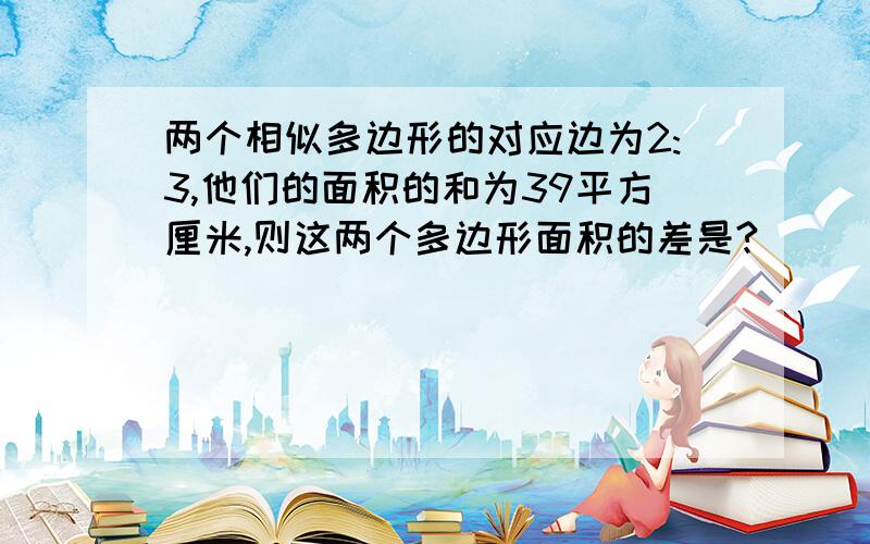 两个相似多边形的对应边为2:3,他们的面积的和为39平方厘米,则这两个多边形面积的差是?