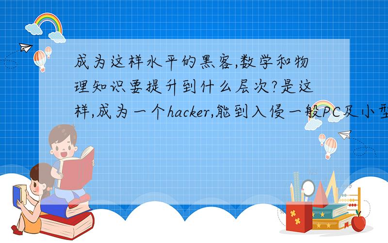 成为这样水平的黑客,数学和物理知识要提升到什么层次?是这样,成为一个hacker,能到入侵一般PC及小型公司的服务器这样的水平就好,数学知识、物理知识要提升到什么程度才可以嗫?大学?Or更