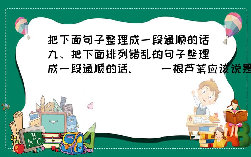 把下面句子整理成一段通顺的话九、把下面排列错乱的句子整理成一段通顺的话.( )一根芦苇应该说是很渺小的、脆弱无力的,被大风一吹很容易折断.( )因此只要有芦苇的地方总是成林成海,不