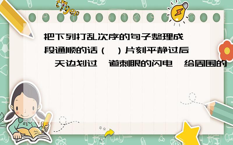 把下列打乱次序的句子整理成一段通顺的话（ ）片刻平静过后,天边划过一道刺眼的闪电,给周围的一切都罩上了一层银光.（ ）这是,风大起来.树杈在风中猛烈的摇晃,一条条树枝也像狂舞的