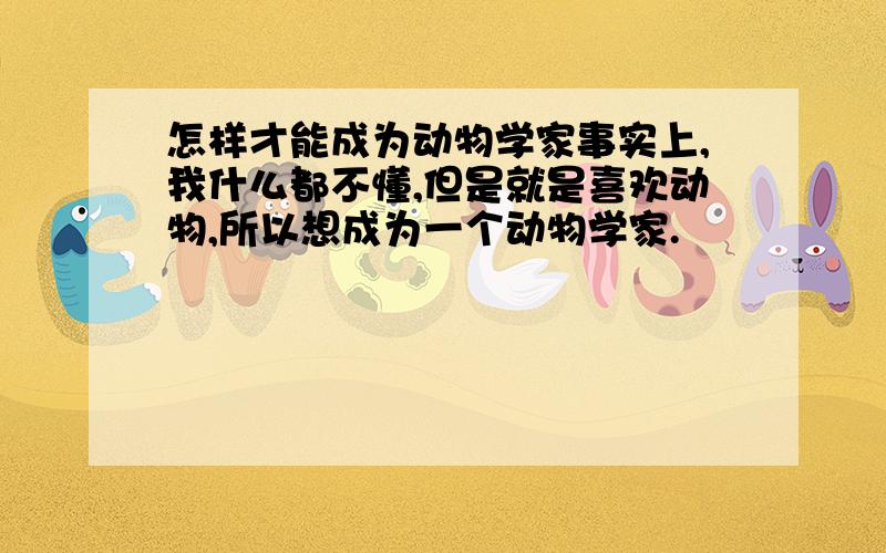 怎样才能成为动物学家事实上,我什么都不懂,但是就是喜欢动物,所以想成为一个动物学家.