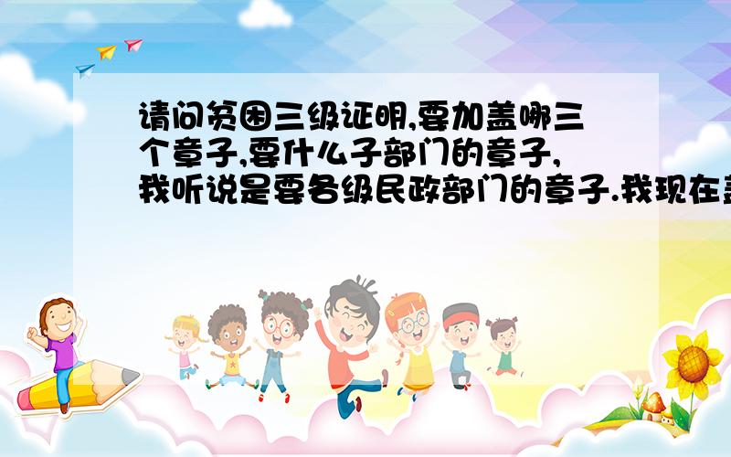 请问贫困三级证明,要加盖哪三个章子,要什么子部门的章子,我听说是要各级民政部门的章子.我现在盖了一个村里”村民委员会“的章子,行不.望有经历的前辈快指导一下.