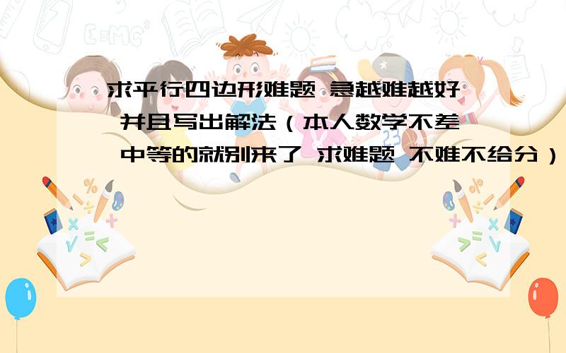 求平行四边形难题 急越难越好 并且写出解法（本人数学不差 中等的就别来了 求难题 不难不给分）