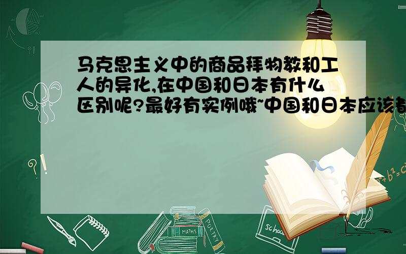 马克思主义中的商品拜物教和工人的异化,在中国和日本有什么区别呢?最好有实例哦~中国和日本应该都会出现商品拜物教和异化,那具体有什么例子呢?要用这两个国家写一篇比较论文~