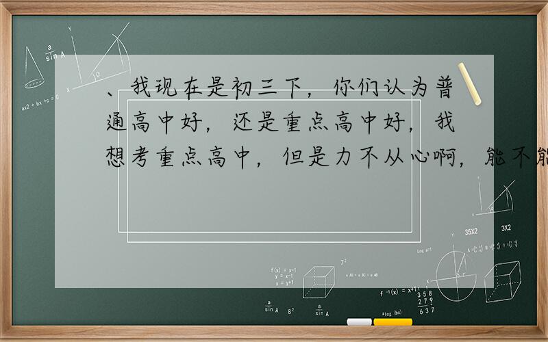 、我现在是初三下，你们认为普通高中好，还是重点高中好，我想考重点高中，但是力不从心啊，能不能给点建议，倒计时88天了，算今天，