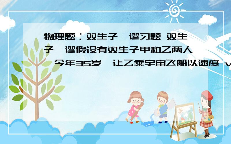 物理题；双生子佯谬习题 双生子佯谬假设有双生子甲和乙两人,今年35岁,让乙乘宇宙飞船以速度 v=0.990c 到离地球25.3光年的恒星织女一星去访问,试从狭义相对论的观点讨论：（1）从地球上的