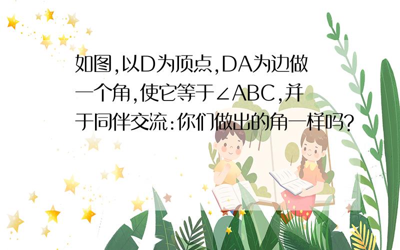 如图,以D为顶点,DA为边做一个角,使它等于∠ABC,并于同伴交流:你们做出的角一样吗?