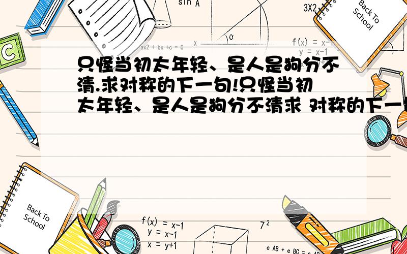 只怪当初太年轻、是人是狗分不清.求对称的下一句!只怪当初太年轻、是人是狗分不清求 对称的下一句!