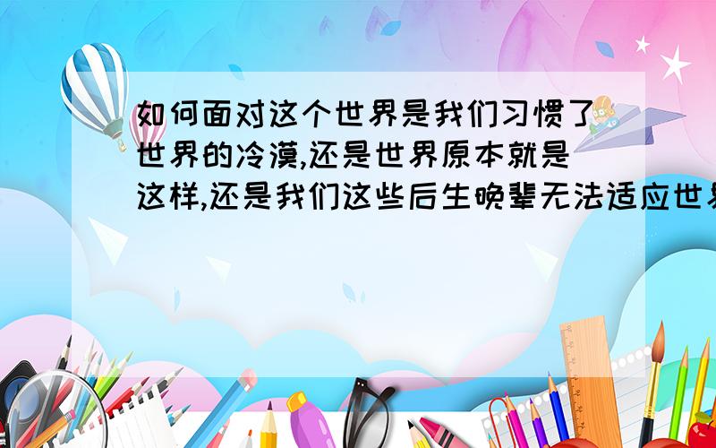 如何面对这个世界是我们习惯了世界的冷漠,还是世界原本就是这样,还是我们这些后生晚辈无法适应世界,还是我们能力不足而产生想法,还是前面所说都有一些.这是很多人共同的心声,虽然他