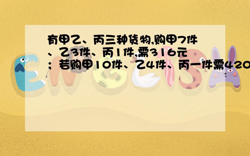 有甲乙、丙三种货物,购甲7件、乙3件、丙1件,需316元；若购甲10件、乙4件、丙一件需420元,现购甲、乙、丙各一件需多少元?