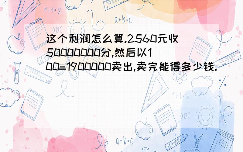 这个利润怎么算.2560元收50000000分,然后以100=1900000卖出,卖完能得多少钱.