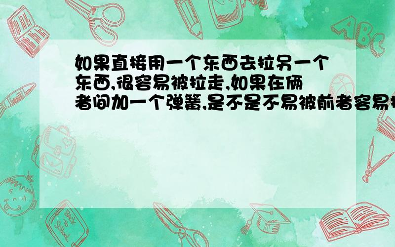 如果直接用一个东西去拉另一个东西,很容易被拉走,如果在俩者间加一个弹簧,是不是不易被前者容易拉走?与力有关吗?（是自己胡思乱想的,我才初2）想满足自己的好奇心!