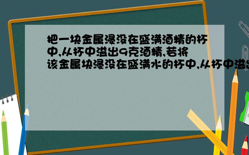 把一块金属浸没在盛满酒精的杯中,从杯中溢出9克酒精,若将该金属块浸没在盛满水的杯中,从杯中溢出的水的质量.A 大于9克 B 等于9克 C 小于9克 D 无法确定