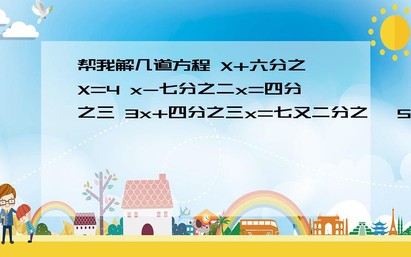 帮我解几道方程 X+六分之一X=4 x-七分之二x=四分之三 3x+四分之三x=七又二分之一 5四分之一x=7+二分之一