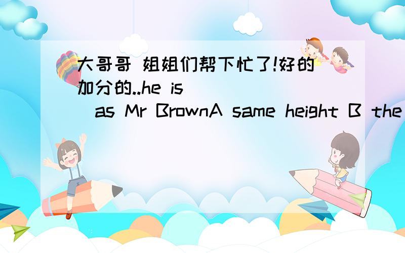 大哥哥 姐姐们帮下忙了!好的加分的..he is ____as Mr BrownA same height B the same height C the same high D so highthe government should consider____the environmentA how to improve B how can they improve C what to improve D what will they