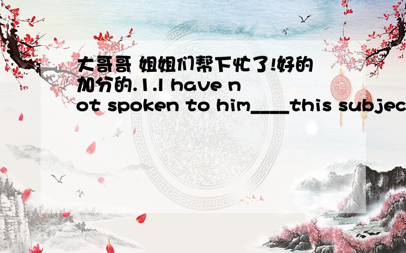 大哥哥 姐姐们帮下忙了!好的加分的.1.l have not spoken to him____this subject yetA on B in C for D to2.she can hardly read any Janpanese____?A can she B can't she C dose she D doesn't she3.L have nothing to say_____your complaintsA inste