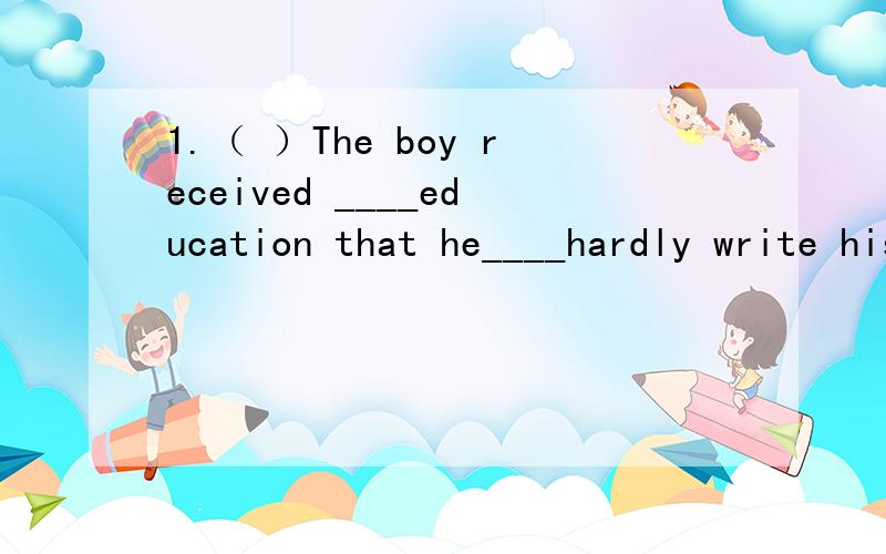 1.（ ）The boy received ____education that he____hardly write his own nameA such little/could B so little/could C so few./couldn't D such few/couldn't2.( ) ____of the students has got a pen and some paperA All B Every C Everyone D Each3.( )l have a